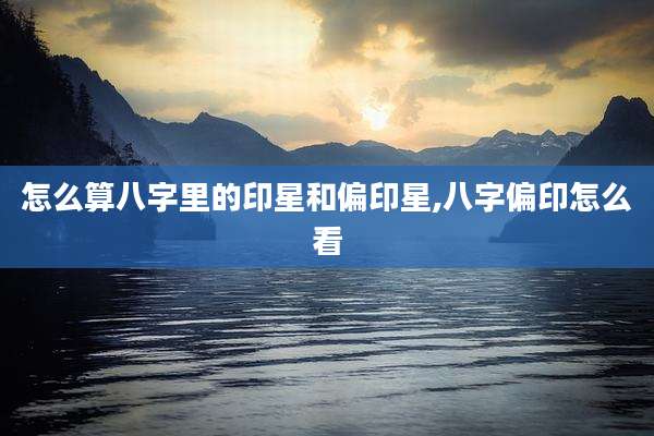 怎么算八字里的印星和偏印星,八字偏印怎么看