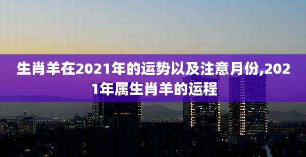 生肖羊在2021年的运势以及注意月份,2021年属生肖羊的运程