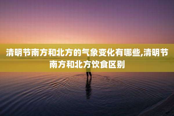 清明节南方和北方的气象变化有哪些,清明节南方和北方饮食区别
