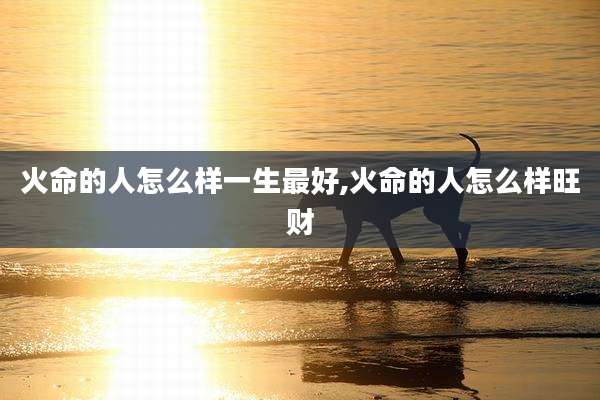 火命的人怎么样一生最好,火命的人怎么样旺财