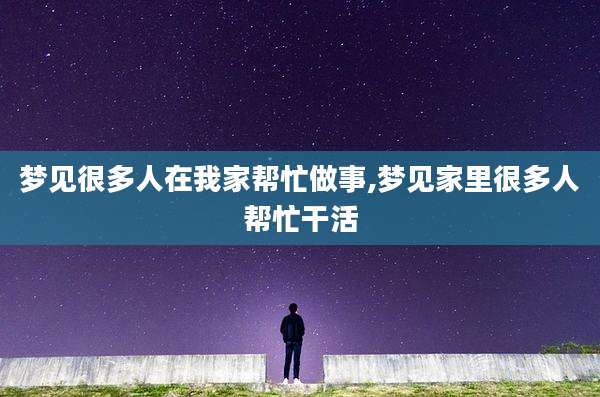 梦见很多人在我家帮忙做事,梦见家里很多人帮忙干活