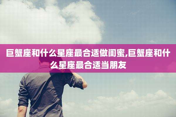 巨蟹座和什么星座最合适做闺蜜,巨蟹座和什么星座最合适当朋友