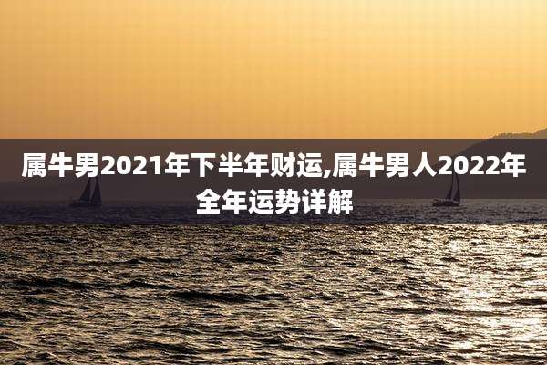 属牛男2021年下半年财运,属牛男人2022年全年运势详解