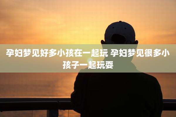 孕妇梦见好多小孩在一起玩 孕妇梦见很多小孩子一起玩耍