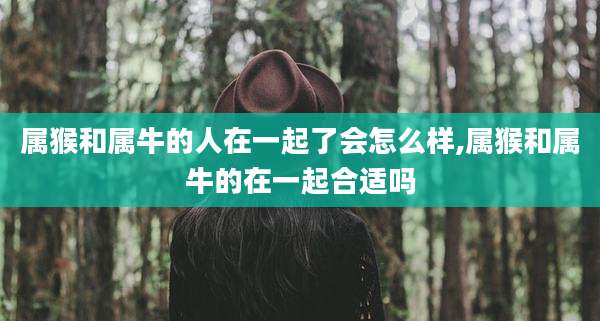 属猴和属牛的人在一起了会怎么样,属猴和属牛的在一起合适吗