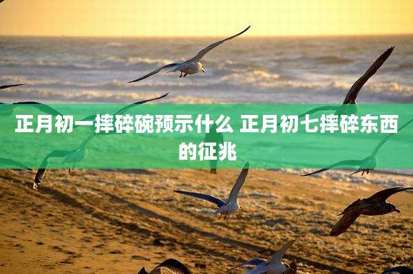 正月初一摔碎碗预示什么 正月初七摔碎东西的征兆