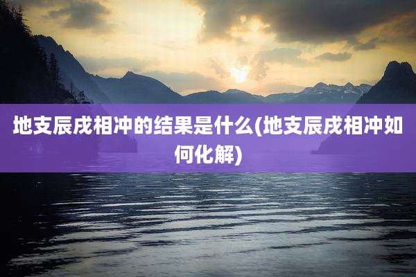 地支辰戌相冲的结果是什么(地支辰戌相冲如何化解)