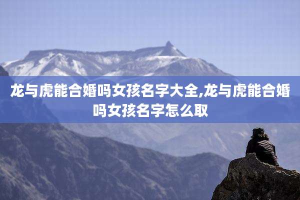 龙与虎能合婚吗女孩名字大全,龙与虎能合婚吗女孩名字怎么取