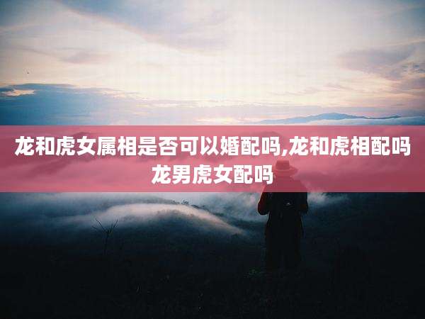 龙和虎女属相是否可以婚配吗,龙和虎相配吗龙男虎女配吗
