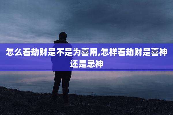 怎么看劫财是不是为喜用,怎样看劫财是喜神还是忌神