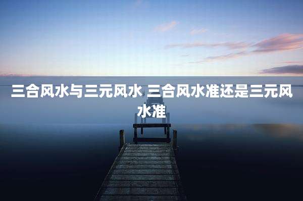 三合风水与三元风水 三合风水准还是三元风水准