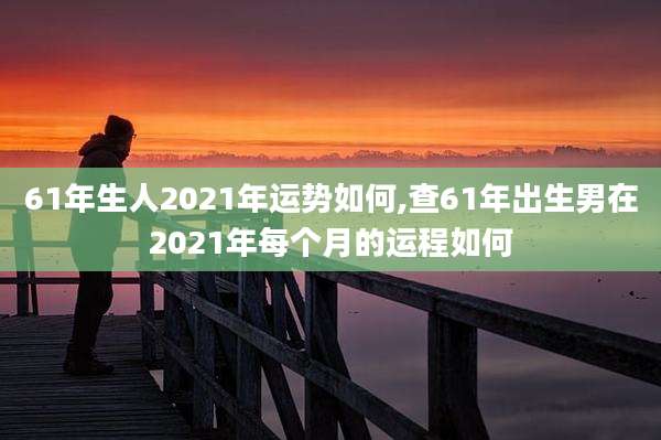 61年生人2021年运势如何,查61年出生男在2021年每个月的运程如何
