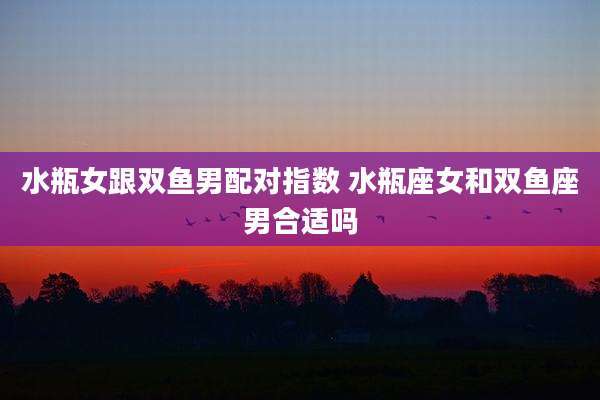水瓶女跟双鱼男配对指数 水瓶座女和双鱼座男合适吗