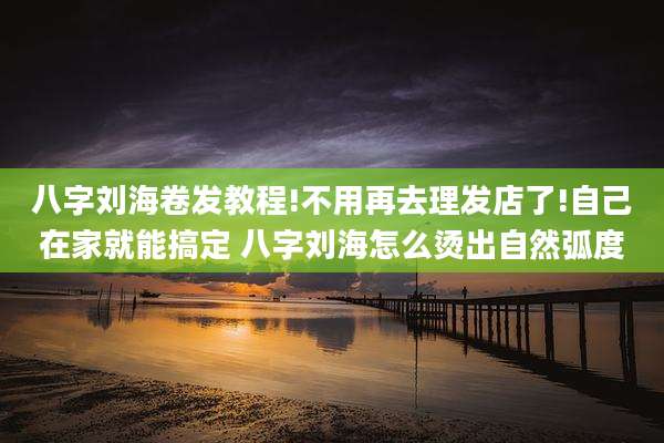 八字刘海卷发教程!不用再去理发店了!自己在家就能搞定 八字刘海怎么烫出自然弧度