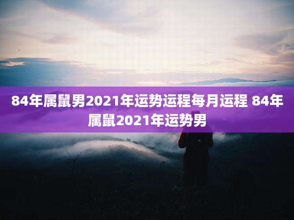 84年属鼠男2021年运势运程每月运程 84年属鼠2021年运势男