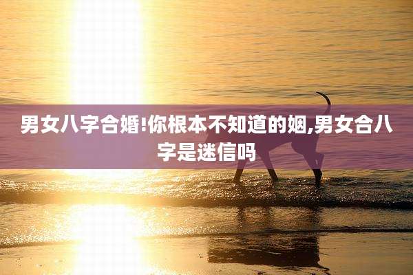 男女八字合婚!你根本不知道的姻,男女合八字是迷信吗