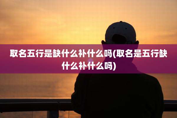 取名五行是缺什么补什么吗(取名是五行缺什么补什么吗)