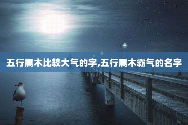 五行属木比较大气的字,五行属木霸气的名字
