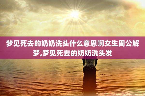 梦见死去的奶奶洗头什么意思啊女生周公解梦,梦见死去的奶奶洗头发