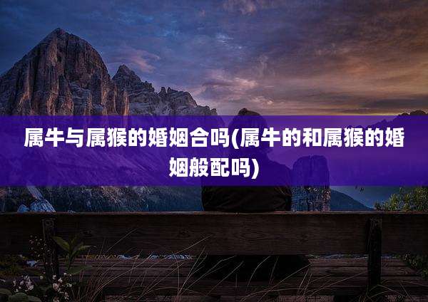 属牛与属猴的婚姻合吗(属牛的和属猴的婚姻般配吗)