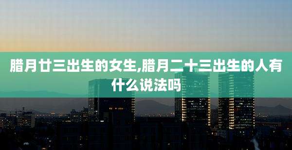 腊月廿三出生的女生,腊月二十三出生的人有什么说法吗
