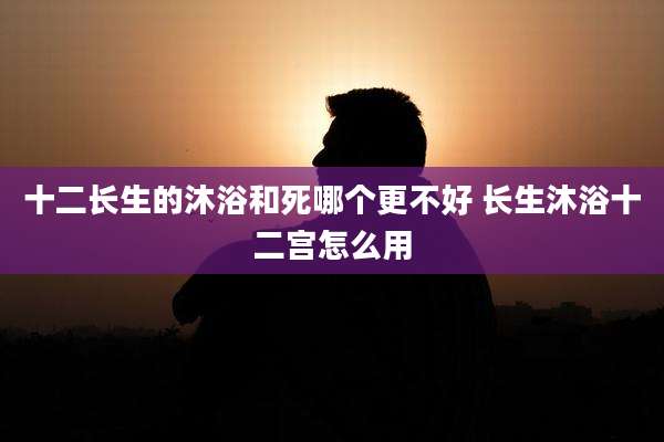 十二长生的沐浴和死哪个更不好 长生沐浴十二宫怎么用