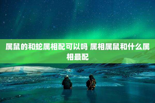 属鼠的和蛇属相配可以吗 属相属鼠和什么属相最配
