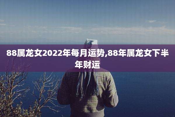 88属龙女2022年每月运势,88年属龙女下半年财运