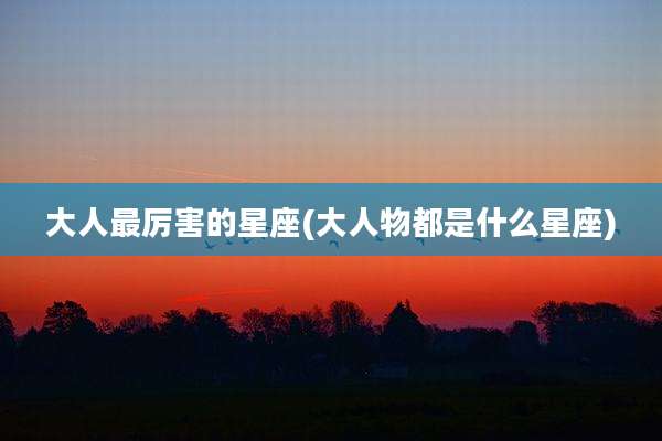 大人最厉害的星座(大人物都是什么星座)