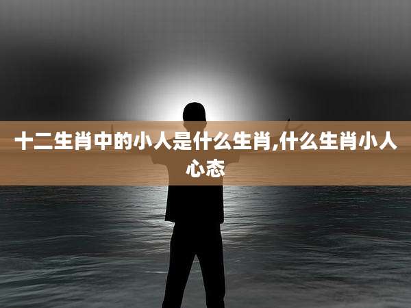 十二生肖中的小人是什么生肖,什么生肖小人心态