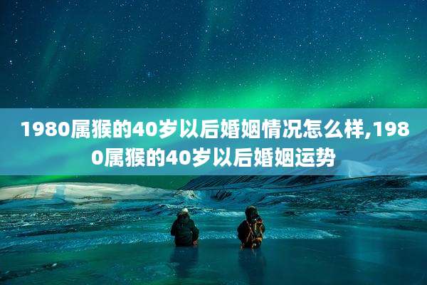 1980属猴的40岁以后婚姻情况怎么样,1980属猴的40岁以后婚姻运势