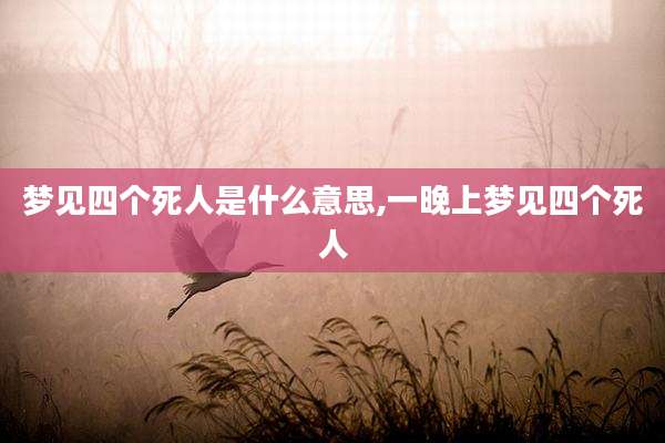梦见四个死人是什么意思,一晚上梦见四个死人