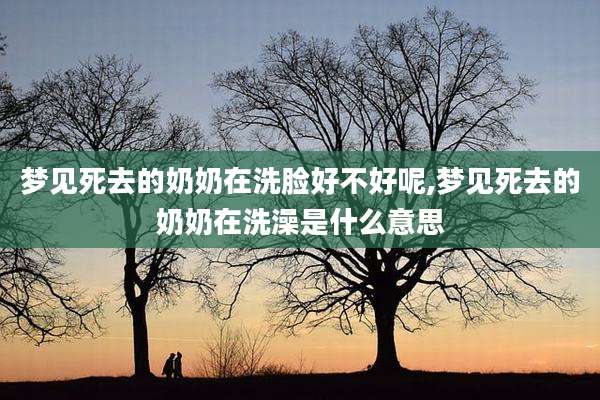 梦见死去的奶奶在洗脸好不好呢,梦见死去的奶奶在洗澡是什么意思