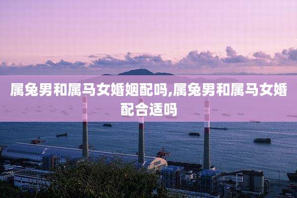属兔男和属马女婚姻配吗,属兔男和属马女婚配合适吗