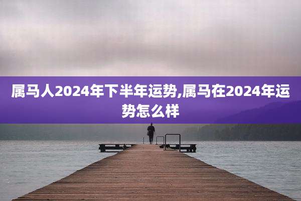 属马人2024年下半年运势,属马在2024年运势怎么样