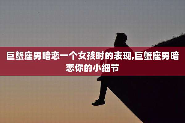 巨蟹座男暗恋一个女孩时的表现,巨蟹座男暗恋你的小细节