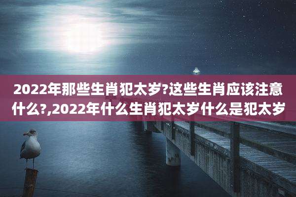 2022年那些生肖犯太岁?这些生肖应该注意什么?,2022年什么生肖犯太岁什么是犯太岁