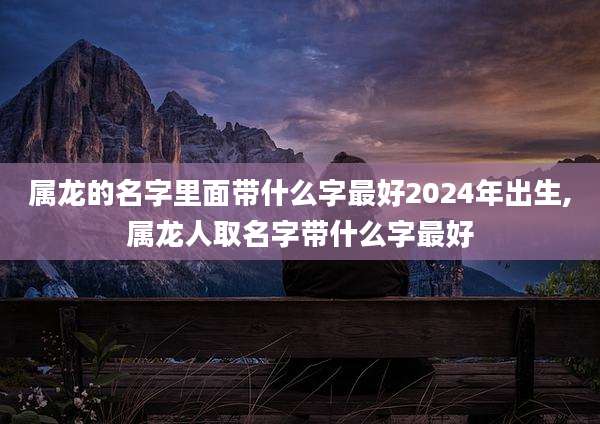 属龙的名字里面带什么字最好2024年出生,属龙人取名字带什么字最好