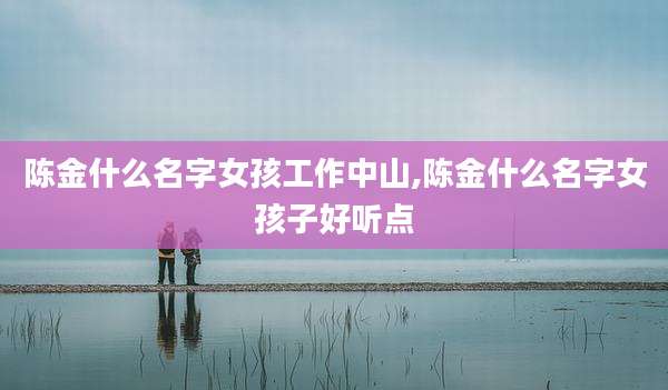 陈金什么名字女孩工作中山,陈金什么名字女孩子好听点