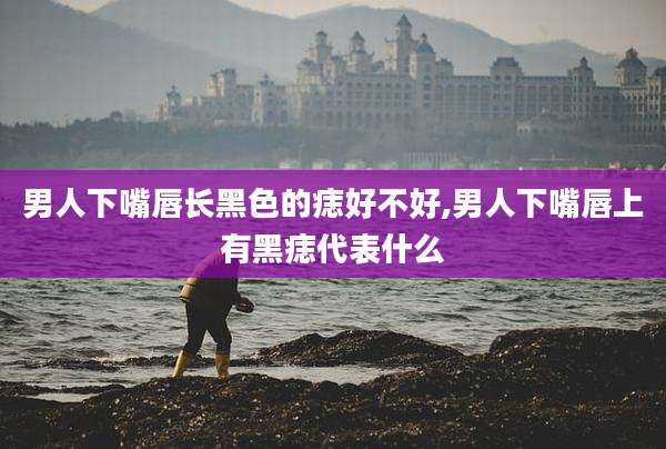 男人下嘴唇长黑色的痣好不好,男人下嘴唇上有黑痣代表什么