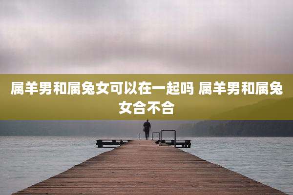 属羊男和属兔女可以在一起吗 属羊男和属兔女合不合