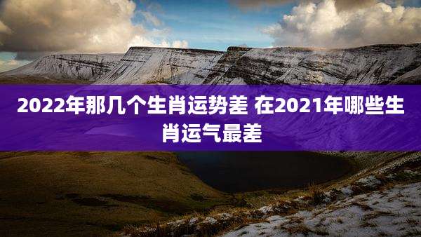 2022年那几个生肖运势差 在2021年哪些生肖运气最差