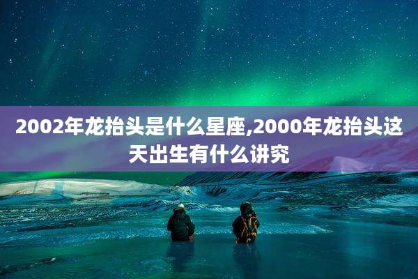 2002年龙抬头是什么星座,2000年龙抬头这天出生有什么讲究