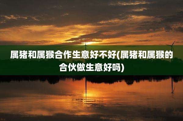 属猪和属猴合作生意好不好(属猪和属猴的合伙做生意好吗)