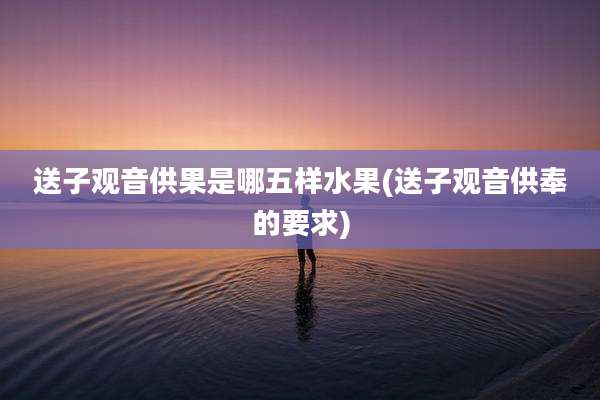 送子观音供果是哪五样水果(送子观音供奉的要求)