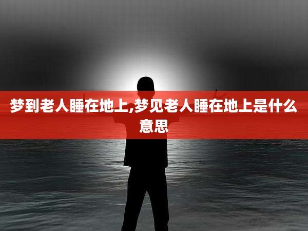 梦到老人睡在地上,梦见老人睡在地上是什么意思