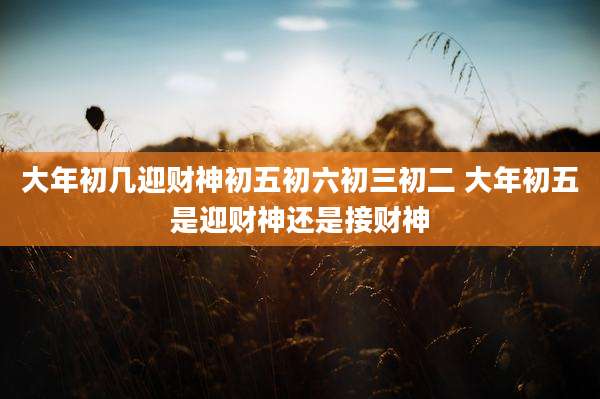 大年初几迎财神初五初六初三初二 大年初五是迎财神还是接财神