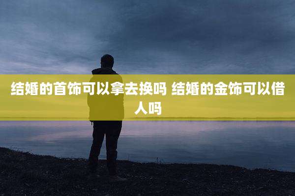 结婚的首饰可以拿去换吗 结婚的金饰可以借人吗