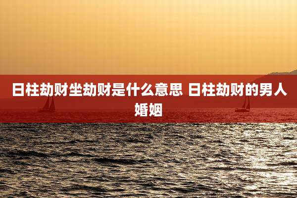 日柱劫财坐劫财是什么意思 日柱劫财的男人婚姻