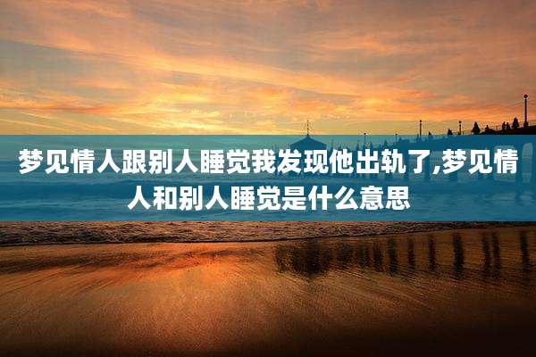 梦见情人跟别人睡觉我发现他出轨了,梦见情人和别人睡觉是什么意思